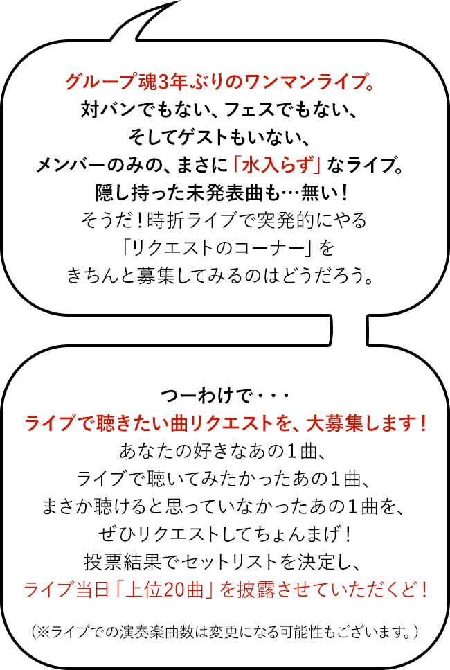 グループ魂3年ぶりのワンマンライブ。対バンでもない、フェスでもない、そしてゲストもいない、メンバーのみの、まさに「水入らず」なライブ。隠し持った未発表曲も…無い！そうだ！時折ライブで突発的にやる「リクエストのコーナー」をきちんと募集してみるのはどうだろう。つーわけで・・・ ライブで聴きたい曲リクエストを、大募集します！あなたの好きなあの１曲、ライブで聴いてみたかったあの１曲、まさか聴けると思っていなかったあの１曲を、ぜひリクエストしてちょんまげ！投票結果でセットリストを決定し、ライブ当日「上位20曲」を披露させていただくど！(※ライブでの演奏楽曲数は変更になる可能性もございます。)