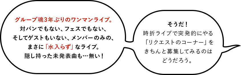 グループ魂3年ぶりのワンマンライブ。対バンでもない、フェスでもない、そしてゲストもいない、メンバーのみの、まさに「水入らず」なライブ。隠し持った未発表曲も…無い！そうだ！時折ライブで突発的にやる「リクエストのコーナー」をきちんと募集してみるのはどうだろう。