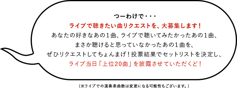 つーわけで・・・ ライブで聴きたい曲リクエストを、大募集します！ あなたの好きなあの１曲、ライブで聴いてみたかったあの１曲、まさか聴けると思っていなかったあの１曲を、ぜひリクエストしてちょんまげ！投票結果でセットリストを決定し、ライブ当日「上位20曲」を披露させていただくど！(※ライブでの演奏楽曲数は変更になる可能性もございます。)